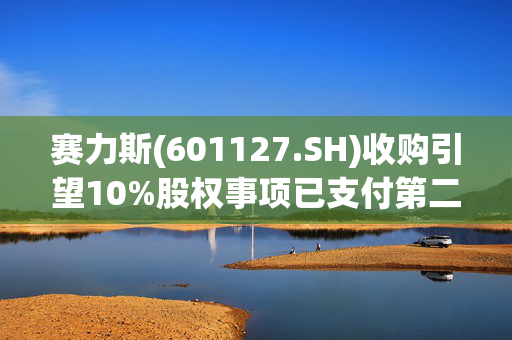 赛力斯(601127.SH)收购引望10%股权事项已支付第二笔57.5亿元转让价款