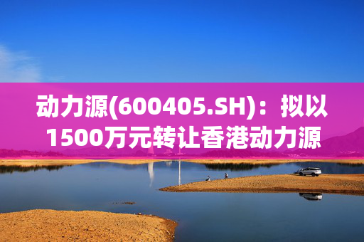 动力源(600405.SH)：拟以1500万元转让香港动力源100%的股权