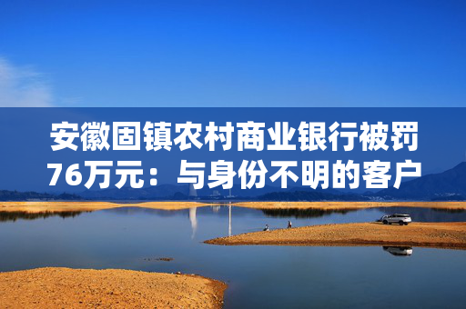 安徽固镇农村商业银行被罚76万元：与身份不明的客户进行交易或者为客户开立匿名账户、假名账户