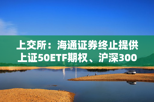 上交所：海通证券终止提供上证50ETF期权、沪深300ETF期权、中证500ETF期权、华夏科创50ETF期权及易方达科创50ETF期权做市服务