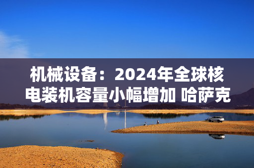 机械设备：2024年全球核电装机容量小幅增加 哈萨克斯坦确定首座核电站建设选址