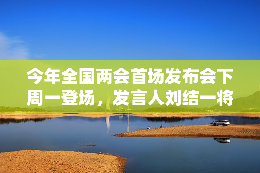 今年全国两会首场发布会下周一登场，发言人刘结一将亮相