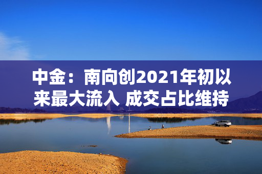 中金：南向创2021年初以来最大流入 成交占比维持在30%