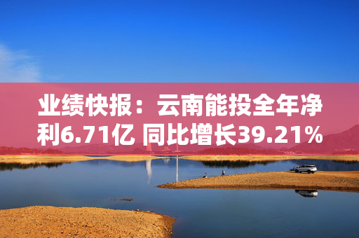 业绩快报：云南能投全年净利6.71亿 同比增长39.21%