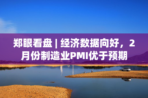 郑眼看盘 | 经济数据向好，2月份制造业PMI优于预期