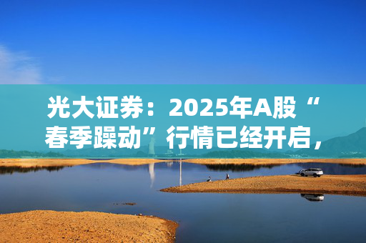 光大证券：2025年A股“春季躁动”行情已经开启，关注科技成长及消费两条主线