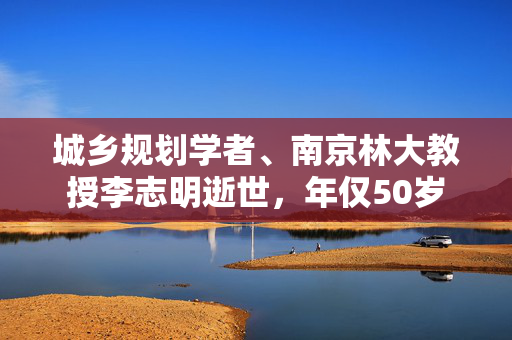 城乡规划学者、南京林大教授李志明逝世，年仅50岁