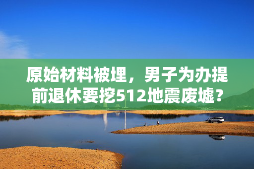 原始材料被埋，男子为办提前退休要挖512地震废墟？官方回应