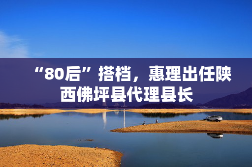 “80后”搭档，惠理出任陕西佛坪县代理县长