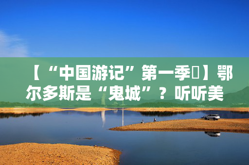 【“中国游记”第一季⑪】鄂尔多斯是“鬼城”？听听美国“毒舌”博主实地探访后怎么说！