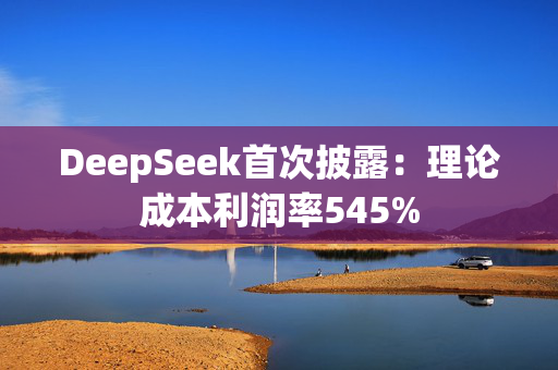 DeepSeek首次披露：理论成本利润率545%