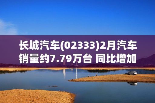 长城汽车(02333)2月汽车销量约7.79万台 同比增加9.65%