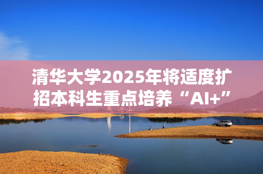 清华大学2025年将适度扩招本科生重点培养“AI+”拔尖创新人才