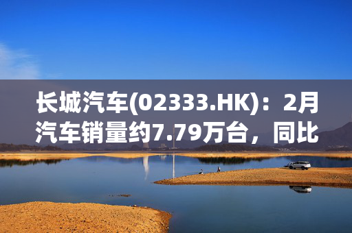 长城汽车(02333.HK)：2月汽车销量约7.79万台，同比增加9.65%