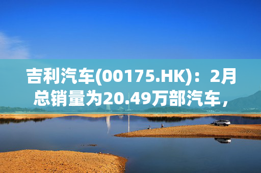 吉利汽车(00175.HK)：2月总销量为20.49万部汽车，同比增长约84%