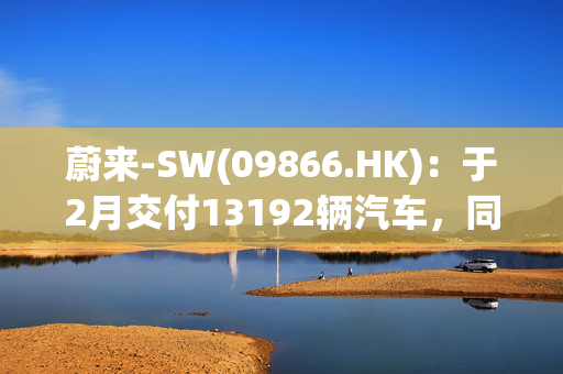 蔚来-SW(09866.HK)：于2月交付13192辆汽车，同比增长62.2%