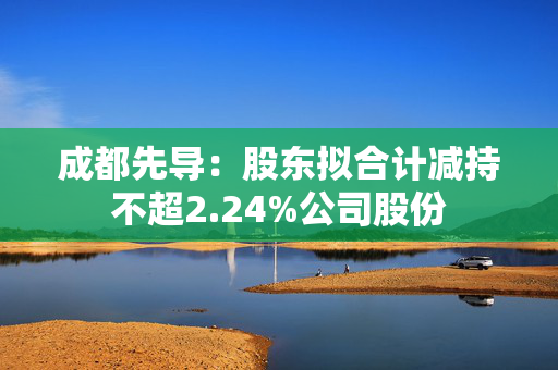 成都先导：股东拟合计减持不超2.24%公司股份