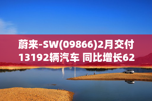 蔚来-SW(09866)2月交付13192辆汽车 同比增长62.2%