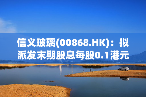 信义玻璃(00868.HK)：拟派发末期股息每股0.1港元