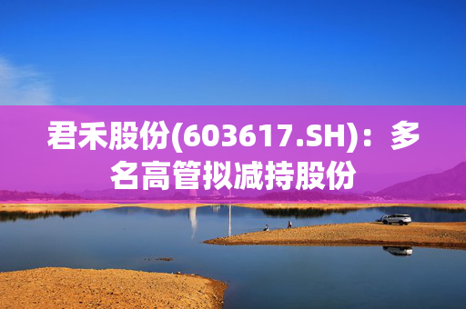 君禾股份(603617.SH)：多名高管拟减持股份