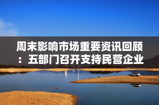 周末影响市场重要资讯回顾：五部门召开支持民营企业高质量发展座谈会 全美爆发“反马斯克”示威