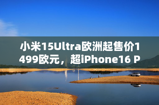 小米15Ultra欧洲起售价1499欧元，超iPhone16 Pro Max