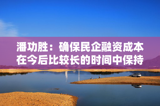 潘功胜：确保民企融资成本在今后比较长的时间中保持在较低水平