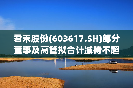 君禾股份(603617.SH)部分董事及高管拟合计减持不超112.06万股