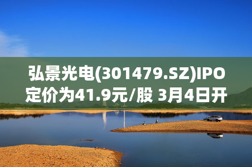 弘景光电(301479.SZ)IPO定价为41.9元/股 3月4日开启申购