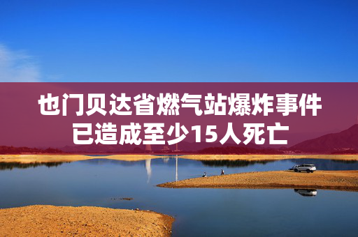 也门贝达省燃气站爆炸事件已造成至少15人死亡