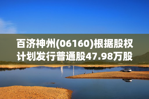 百济神州(06160)根据股权计划发行普通股47.98万股