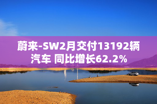 蔚来-SW2月交付13192辆汽车 同比增长62.2%