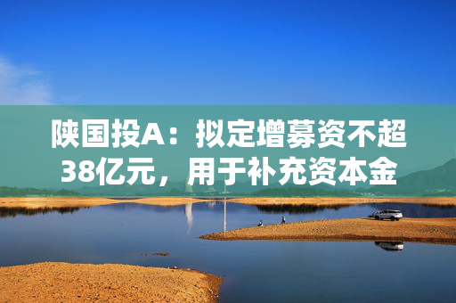 陕国投A：拟定增募资不超38亿元，用于补充资本金