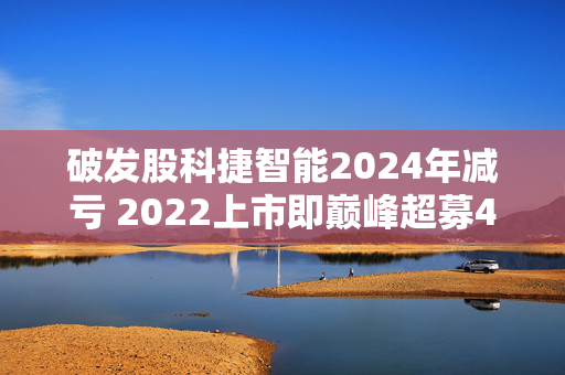 破发股科捷智能2024年减亏 2022上市即巅峰超募4.4亿