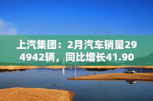 上汽集团：2月汽车销量294942辆，同比增长41.90%