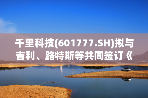 千里科技(601777.SH)拟与吉利、路特斯等共同签订《车BU投资框架协议》