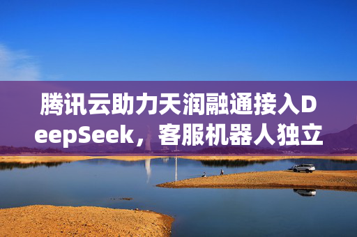 腾讯云助力天润融通接入DeepSeek，客服机器人独立接待率提升15-20%