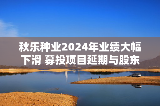 秋乐种业2024年业绩大幅下滑 募投项目延期与股东减持引关注