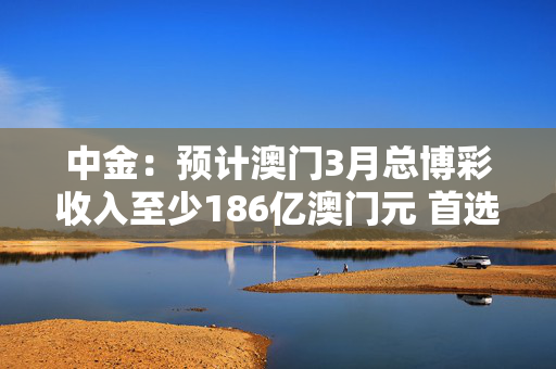 中金：预计澳门3月总博彩收入至少186亿澳门元 首选美高梅中国及银河娱乐