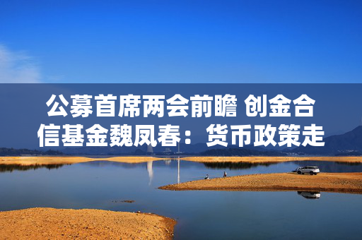 公募首席两会前瞻 创金合信基金魏凤春：货币政策走向、经济发展规划等备受关注