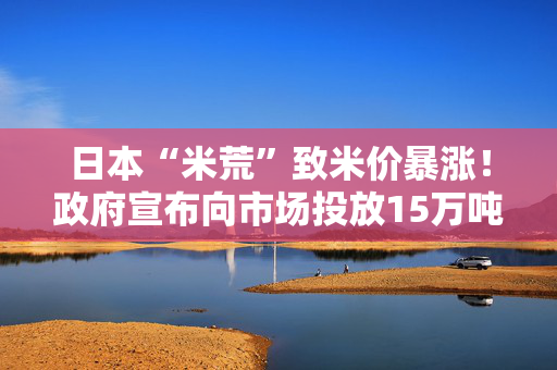 日本“米荒”致米价暴涨！政府宣布向市场投放15万吨储备米