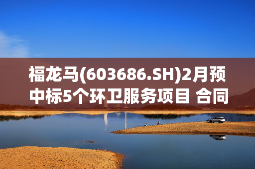 福龙马(603686.SH)2月预中标5个环卫服务项目 合同总金额3.39亿元