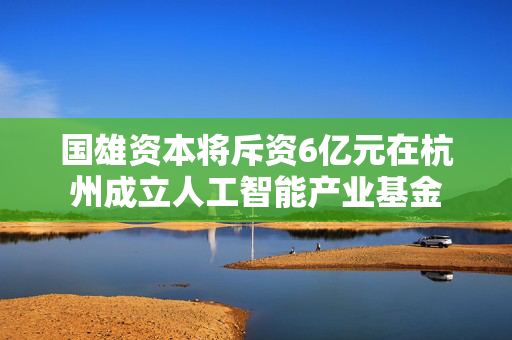 国雄资本将斥资6亿元在杭州成立人工智能产业基金