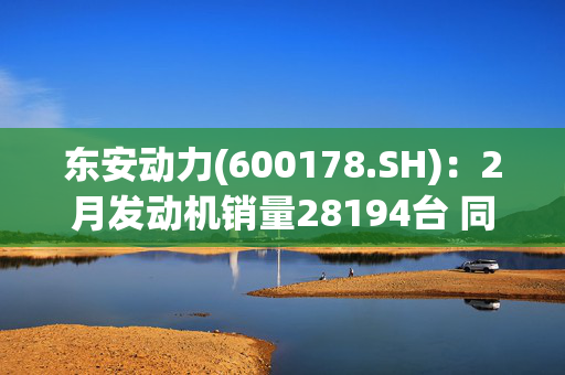 东安动力(600178.SH)：2月发动机销量28194台 同比下降5.16%