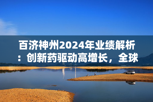 百济神州2024年业绩解析：创新药驱动高增长，全球化战略重塑竞争格局