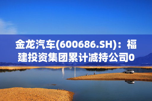 金龙汽车(600686.SH)：福建投资集团累计减持公司0.26%股份