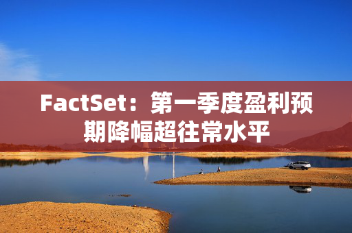 FactSet：第一季度盈利预期降幅超往常水平