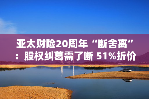 亚太财险20周年“断舍离”：股权纠葛需了断 51%折价拍卖！