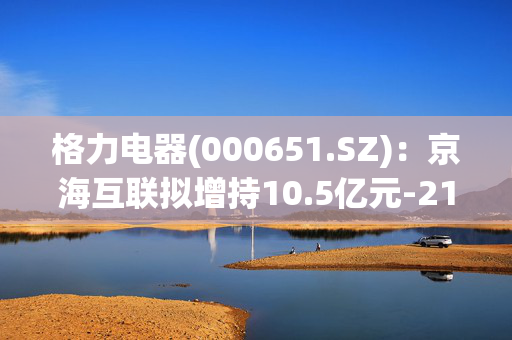 格力电器(000651.SZ)：京海互联拟增持10.5亿元-21亿元公司股份