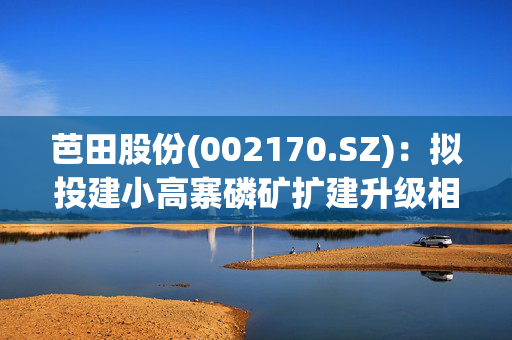 芭田股份(002170.SZ)：拟投建小高寨磷矿扩建升级相关项目